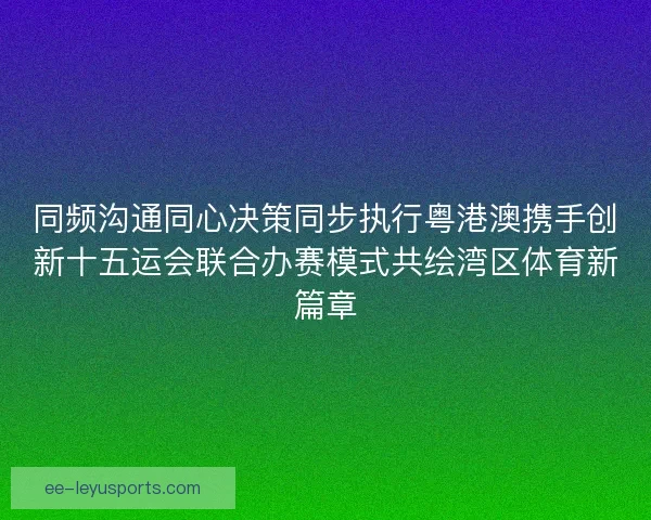 同频沟通同心决策同步执行粤港澳携手创新十五运会联合办赛模式共绘湾区体育新篇章