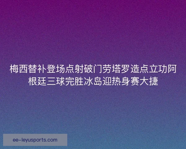 梅西替补登场点射破门劳塔罗造点立功阿根廷三球完胜冰岛迎热身赛大捷 梅西替补登场点射破门劳塔罗造点立功阿根廷三球完胜冰岛迎热身赛大捷