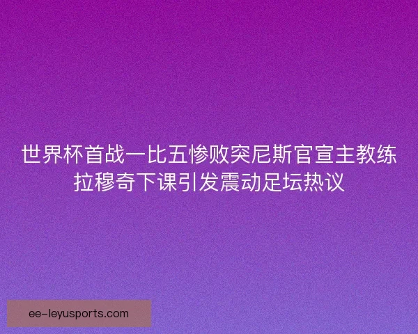 世界杯首战一比五惨败突尼斯官宣主教练拉穆奇下课引发震动足坛热议