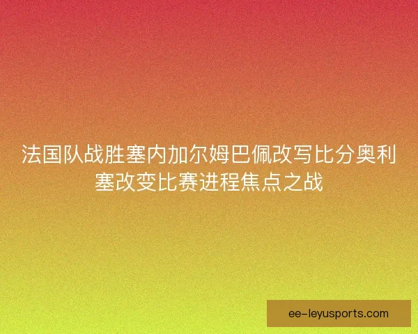 法国队战胜塞内加尔姆巴佩改写比分奥利塞改变比赛进程焦点之战