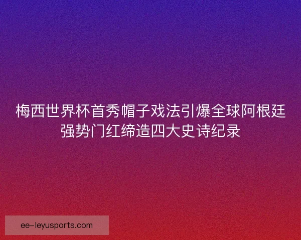 梅西世界杯首秀帽子戏法引爆全球阿根廷强势门红缔造四大史诗纪录