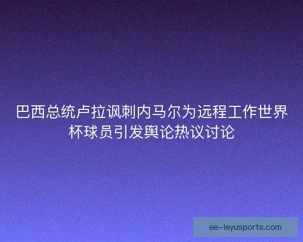 巴西总统卢拉讽刺内马尔为远程工作世界杯球员引发舆论热议讨论 巴西总统卢拉讽刺内马尔为远程工作世界杯球员引发舆论热议讨论
