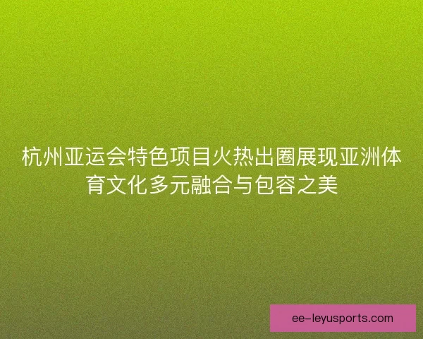 杭州亚运会特色项目火热出圈展现亚洲体育文化多元融合与包容之美